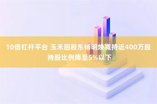 10倍杠杆平台 玉禾田股东杨明焕减持近400万股 持股比例降至5%以下