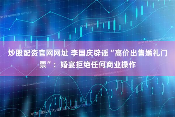 炒股配资官网网址 李国庆辟谣“高价出售婚礼门票”：婚宴拒绝任何商业操作