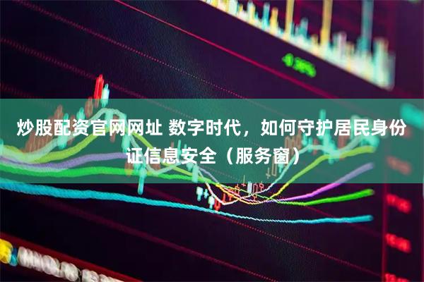 炒股配资官网网址 数字时代，如何守护居民身份证信息安全（服务窗）