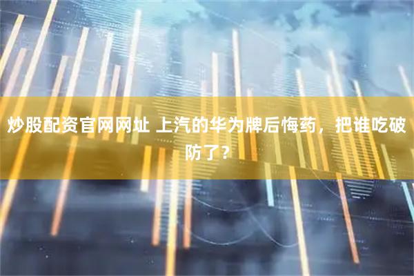 炒股配资官网网址 上汽的华为牌后悔药，把谁吃破防了？