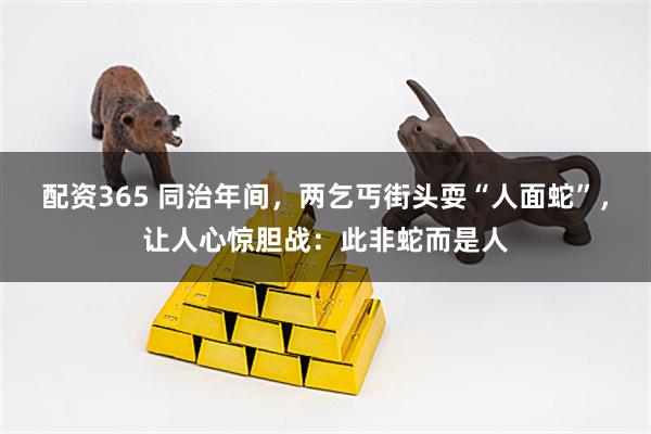 配资365 同治年间，两乞丐街头耍“人面蛇”，让人心惊胆战：此非蛇而是人
