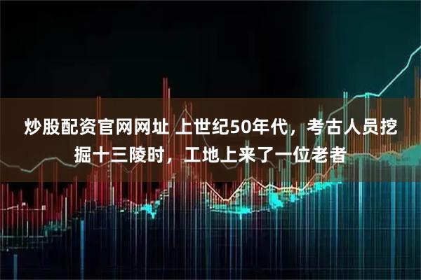 炒股配资官网网址 上世纪50年代，考古人员挖掘十三陵时，工地上来了一位老者