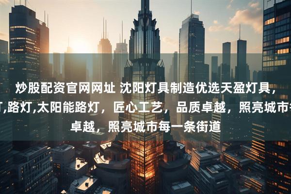炒股配资官网网址 沈阳灯具制造优选天盈灯具，专注玉兰灯,路灯,太阳能路灯，匠心工艺，品质卓越，照亮城市每一条街道