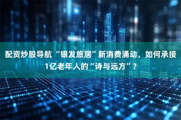 配资炒股导航 “银发旅居”新消费涌动，如何承接1亿老年人的“诗与远方”？