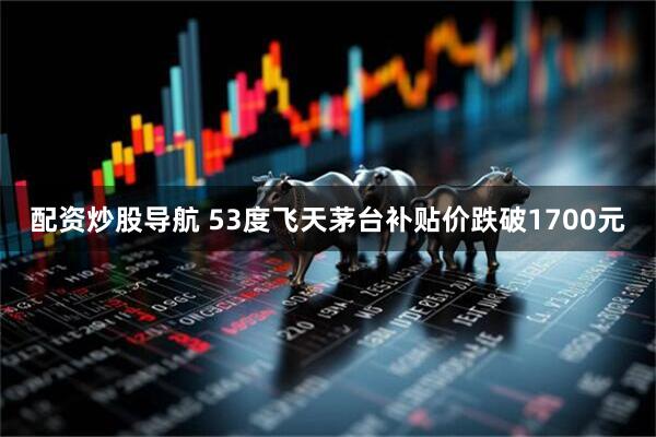配资炒股导航 53度飞天茅台补贴价跌破1700元