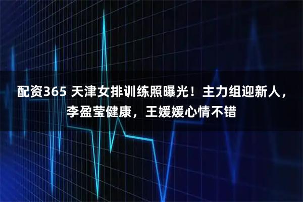 配资365 天津女排训练照曝光！主力组迎新人，李盈莹健康，王媛媛心情不错