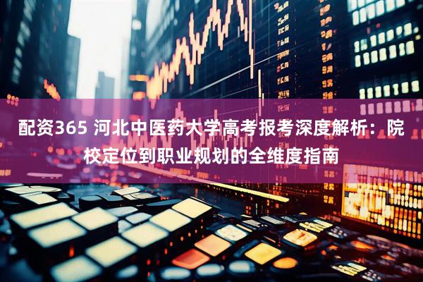 配资365 河北中医药大学高考报考深度解析：院校定位到职业规划的全维度指南