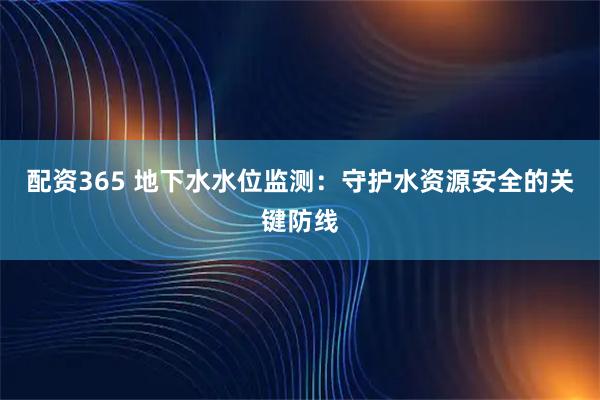 配资365 地下水水位监测：守护水资源安全的关键防线