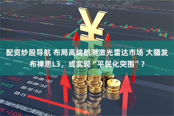 配资炒股导航 布局高端航测激光雷达市场 大疆发布禅思L3，或实现“平民化突围”？