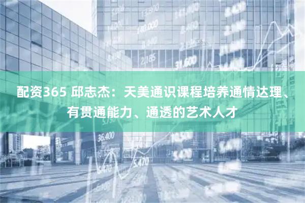 配资365 邱志杰：天美通识课程培养通情达理、有贯通能力、通透的艺术人才