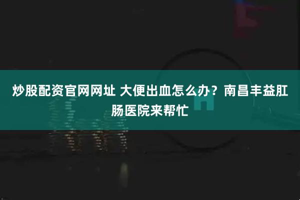 炒股配资官网网址 大便出血怎么办？南昌丰益肛肠医院来帮忙