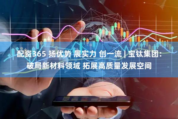 配资365 扬优势 展实力 创一流 | 宝钛集团：破局新材料领域 拓展高质量发展空间