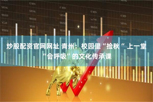 炒股配资官网网址 青州：校园里“捡秋“ 上一堂“会呼吸”的文化传承课