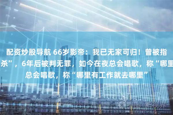 配资炒股导航 66岁影帝：我已无家可归！曾被指性侵未成年遭“封杀”，6年后被判无罪，如今在夜总会唱歌，称“哪里有工作就去哪里”
