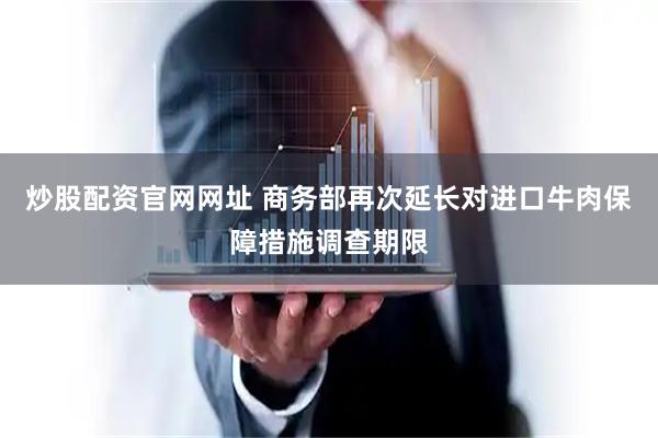 炒股配资官网网址 商务部再次延长对进口牛肉保障措施调查期限