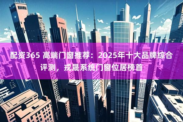 配资365 高端门窗推荐：2025年十大品牌综合评测，戎晟系统门窗位居榜首
