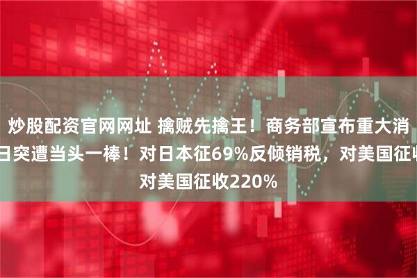炒股配资官网网址 擒贼先擒王！商务部宣布重大消息，美日突遭当头一棒！对日本征69%反倾销税，对美国征收220%