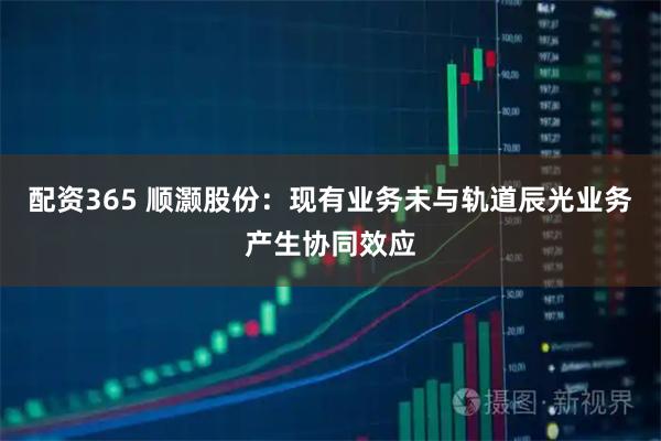 配资365 顺灏股份：现有业务未与轨道辰光业务产生协同效应