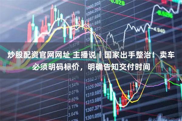 炒股配资官网网址 主播说丨国家出手整治！卖车必须明码标价，明确告知交付时间