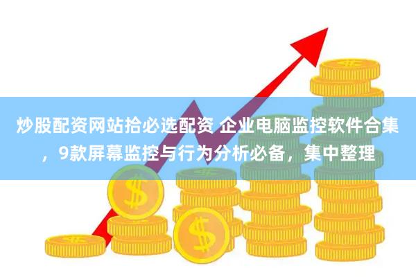 炒股配资网站拾必选配资 企业电脑监控软件合集，9款屏幕监控与行为分析必备，集中整理