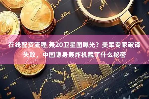 在线配资流程 轰20卫星图曝光？美军专家破译失败，中国隐身轰炸机藏了什么秘密