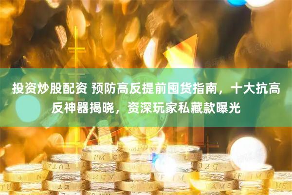 投资炒股配资 预防高反提前囤货指南，十大抗高反神器揭晓，资深玩家私藏款曝光