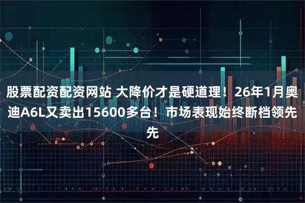 股票配资配资网站 大降价才是硬道理！26年1月奥迪A6L又卖出15600多台！市场表现始终断档领先
