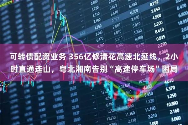 可转债配资业务 356亿修清花高速北延线，2小时直通连山，粤北湘南告别“高速停车场”困局