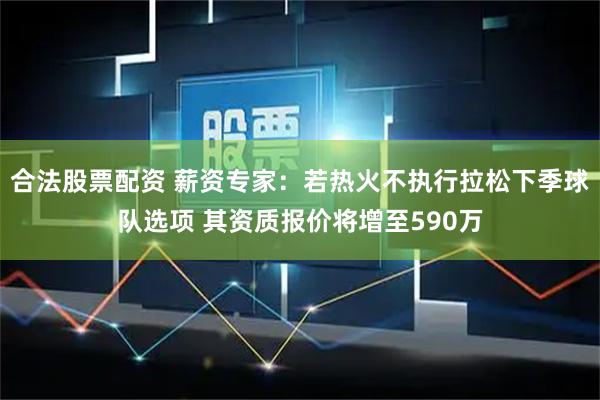 合法股票配资 薪资专家：若热火不执行拉松下季球队选项 其资质报价将增至590万