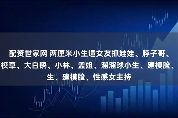 配资世家网 两厘米小生逼女友抓娃娃、脖子哥、食团、塌房校草、大白鹅、小林、孟姐、溜溜球小生、建模脸、性感女主持