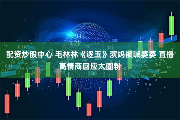 配资炒股中心 毛林林《逐玉》演妈被喊婆婆 直播高情商回应太圈粉