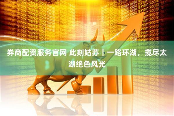 券商配资服务官网 此刻姑苏｜一路环湖，揽尽太湖绝色风光