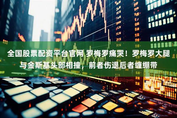 全国股票配资平台官网 罗梅罗痛哭！罗梅罗大腿与金斯基头部相撞，前者伤退后者缠绷带
