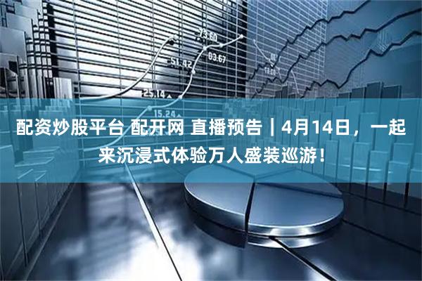 配资炒股平台 配开网 直播预告｜4月14日，一起来沉浸式体验万人盛装巡游！