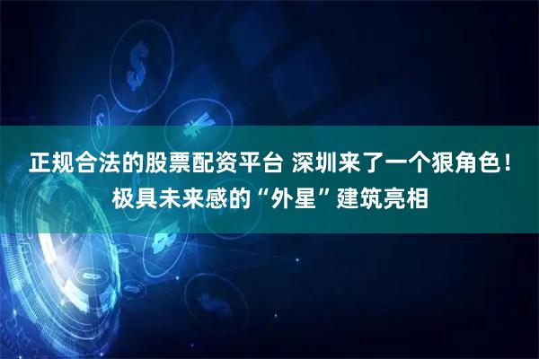 正规合法的股票配资平台 深圳来了一个狠角色！极具未来感的“外星”建筑亮相