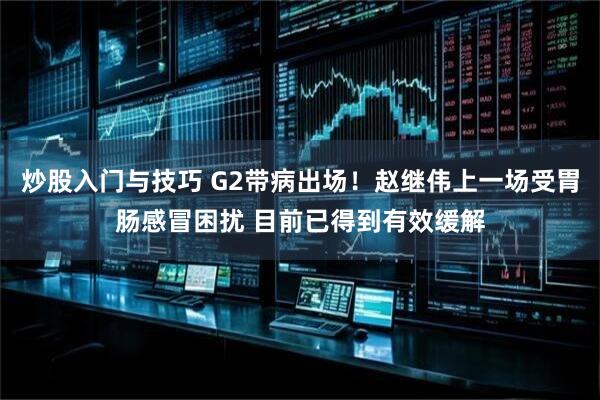 炒股入门与技巧 G2带病出场！赵继伟上一场受胃肠感冒困扰 目前已得到有效缓解