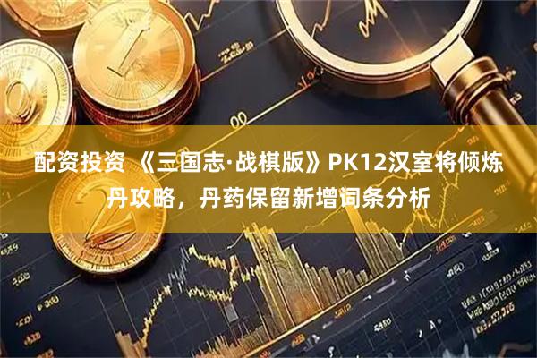 配资投资 《三国志·战棋版》PK12汉室将倾炼丹攻略，丹药保留新增词条分析