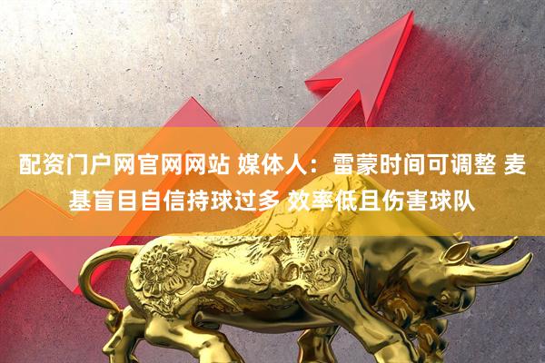 配资门户网官网网站 媒体人：雷蒙时间可调整 麦基盲目自信持球过多 效率低且伤害球队