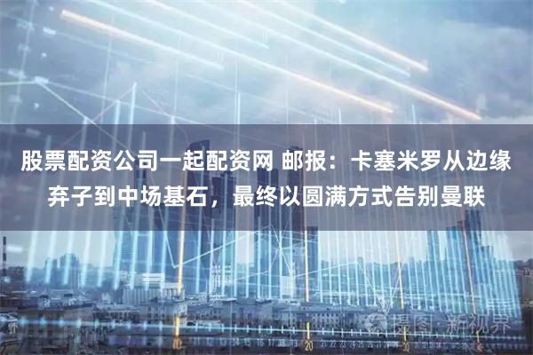 股票配资公司一起配资网 邮报：卡塞米罗从边缘弃子到中场基石，最终以圆满方式告别曼联
