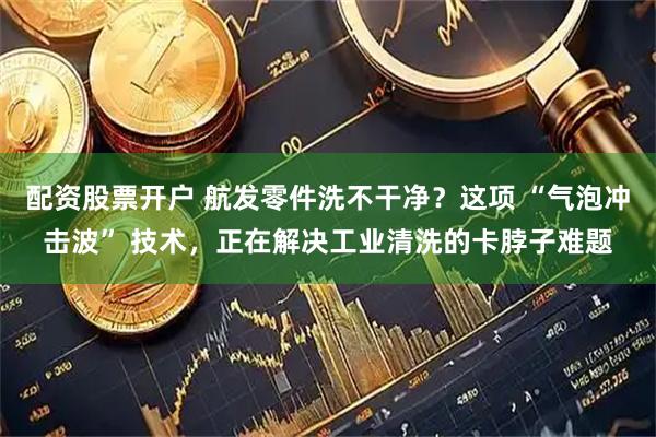 配资股票开户 航发零件洗不干净？这项 “气泡冲击波” 技术，正在解决工业清洗的卡脖子难题