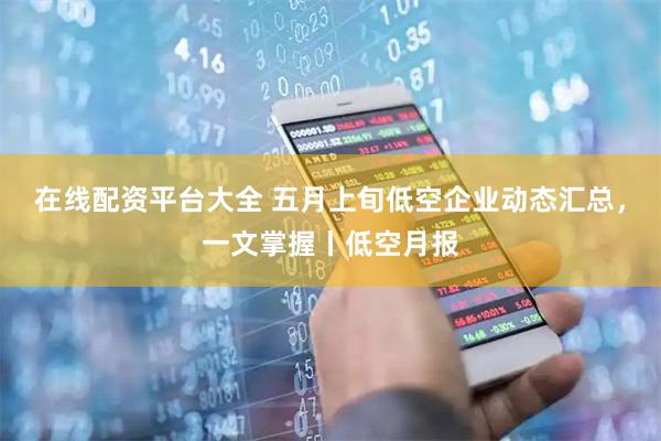 在线配资平台大全 五月上旬低空企业动态汇总，一文掌握丨低空月报