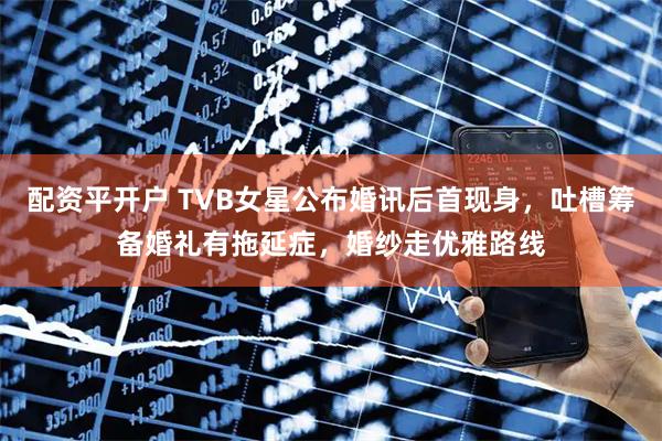 配资平开户 TVB女星公布婚讯后首现身，吐槽筹备婚礼有拖延症，婚纱走优雅路线