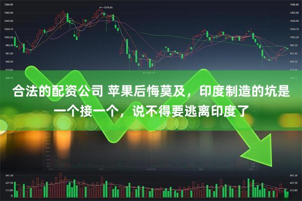 合法的配资公司 苹果后悔莫及，印度制造的坑是一个接一个，说不得要逃离印度了
