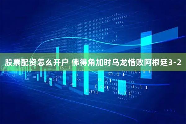 股票配资怎么开户 佛得角加时乌龙惜败阿根廷3-2