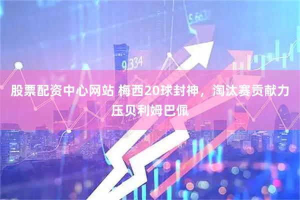 股票配资中心网站 梅西20球封神，淘汰赛贡献力压贝利姆巴佩