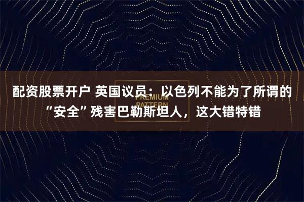 配资股票开户 英国议员：以色列不能为了所谓的“安全”残害巴勒斯坦人，这大错特错