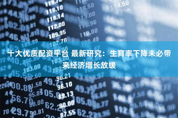 十大优质配资平台 最新研究：生育率下降未必带来经济增长放缓