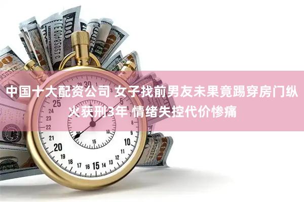 中国十大配资公司 女子找前男友未果竟踢穿房门纵火获刑3年 情绪失控代价惨痛