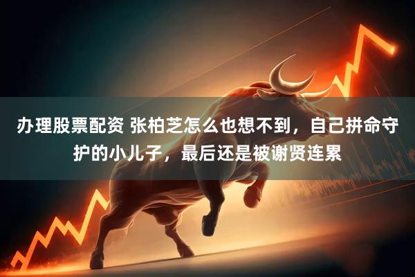办理股票配资 张柏芝怎么也想不到，自己拼命守护的小儿子，最后还是被谢贤连累