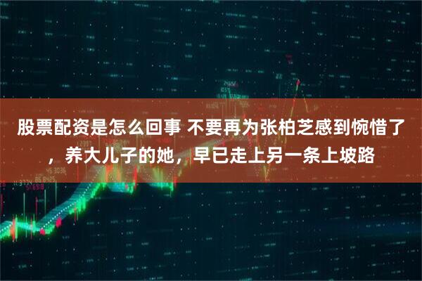 股票配资是怎么回事 不要再为张柏芝感到惋惜了，养大儿子的她，早已走上另一条上坡路